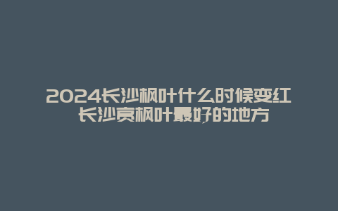 2024长沙枫叶什么时候变红 长沙赏枫叶最好的地方