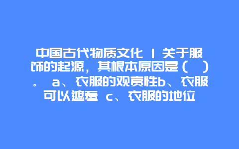 中国古代物质文化 1 关于服饰的起源，其根本原因是（ ）。 a、衣服的观赏性b、衣服可以遮羞 c、衣服的地位