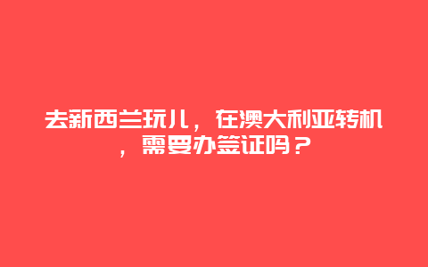 去新西兰玩儿，在澳大利亚转机，需要办签证吗？