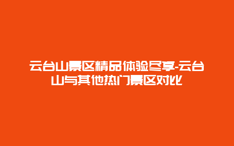 云台山景区精品体验尽享-云台山与其他热门景区对比