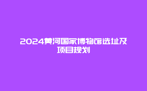 2024黄河国家博物馆选址及项目规划