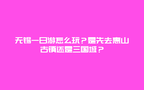 无锡一日游怎么玩？是先去惠山古镇还是三国城？