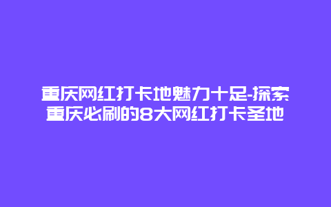 重庆网红打卡地魅力十足-探索重庆必刷的8大网红打卡圣地