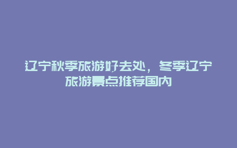 辽宁秋季旅游好去处，冬季辽宁旅游景点推荐国内