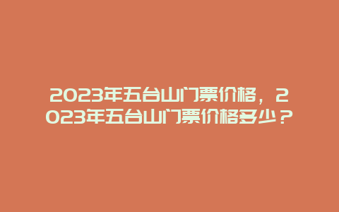 2023年五台山门票价格，2023年五台山门票价格多少？