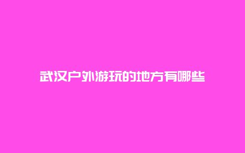 武汉户外游玩的地方有哪些