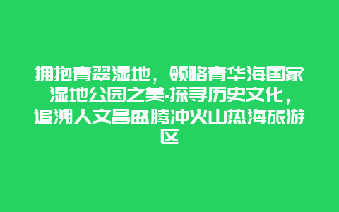 拥抱青翠湿地，领略青华海国家湿地公园之美-探寻历史文化，追溯人文昌盛腾冲火山热海旅游区