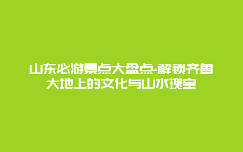 山东必游景点大盘点-解锁齐鲁大地上的文化与山水瑰宝