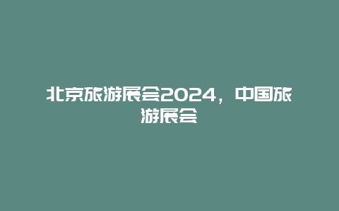 北京旅游展会2024，中国旅游展会