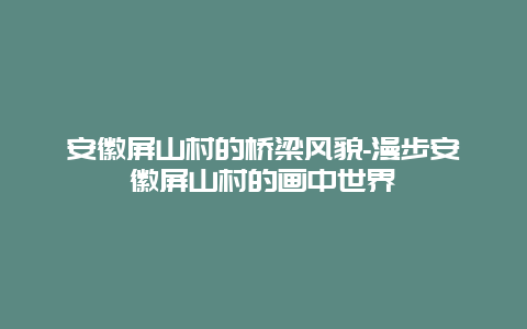 安徽屏山村的桥梁风貌-漫步安徽屏山村的画中世界