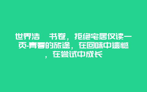 世界浩瀚书卷，拒绝宅居仅读一页-青春的旅途，在回味中遗憾，在尝试中成长