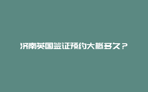 济南英国签证预约大概多久？