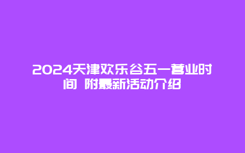 2024天津欢乐谷五一营业时间 附最新活动介绍