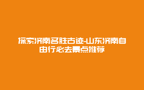 探索济南名胜古迹-山东济南自由行必去景点推荐