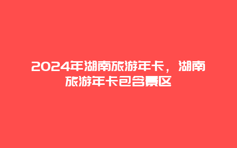 2024年湖南旅游年卡，湖南旅游年卡包含景区