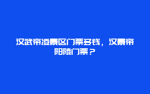 汉武帝凌景区门票多钱，汉景帝阳陵门票？