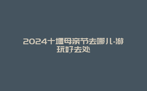 2024十堰母亲节去哪儿-游玩好去处