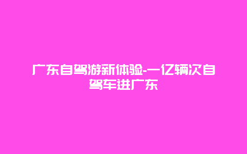 广东自驾游新体验-一亿辆次自驾车进广东