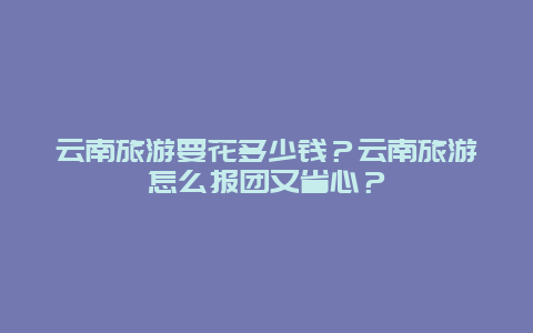 云南旅游要花多少钱？云南旅游怎么报团又省心？