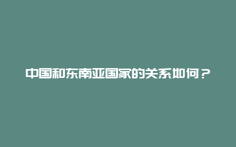 中国和东南亚国家的关系如何？