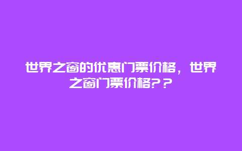 世界之窗的优惠门票价格，世界之窗门票价格?？