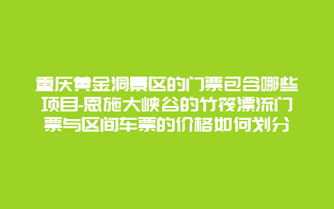 重庆黄金洞景区的门票包含哪些项目-恩施大峡谷的竹筏漂流门票与区间车票的价格如何划分