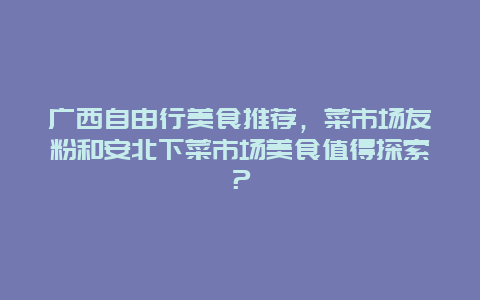 广西自由行美食推荐，菜市场友粉和安北下菜市场美食值得探索？