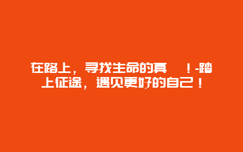 在路上，寻找生命的真谛！-踏上征途，遇见更好的自己！