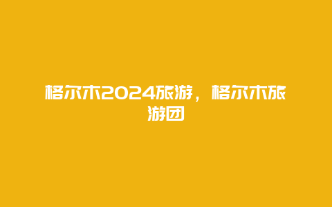 格尔木2024旅游，格尔木旅游团