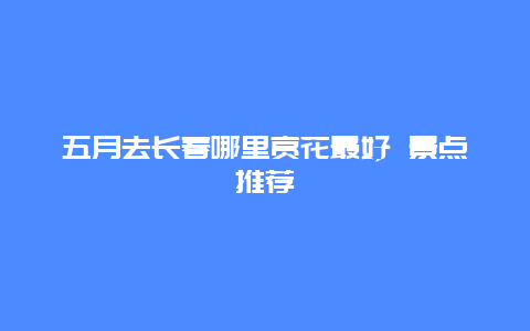 五月去长春哪里赏花最好 景点推荐