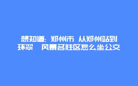 想知道: 郑州市 从郑州站到环翠峪风景名胜区怎么坐公交