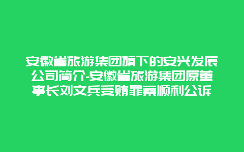 安徽省旅游集团旗下的安兴发展公司简介-安徽省旅游集团原董事长刘文兵受贿罪案顺利公诉