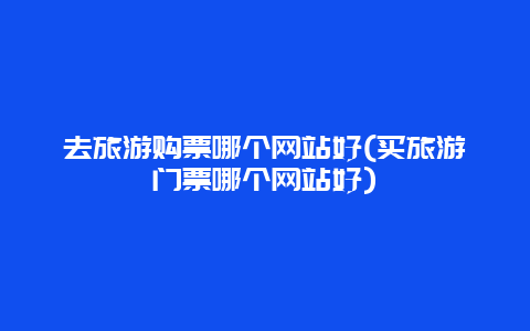 去旅游购票哪个网站好(买旅游门票哪个网站好)