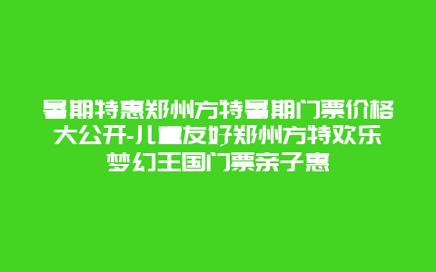 暑期特惠郑州方特暑期门票价格大公开-儿童友好郑州方特欢乐梦幻王国门票亲子惠