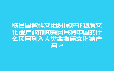 联合国教科文组织保护非物质文化遗产政府间委员会将中国的什么项目列入人类非物质文化遗产名？