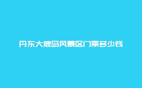 丹东大鹿岛风景区门票多少钱