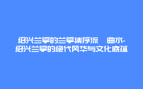 绍兴兰亭的兰亭集序流觞曲水-绍兴兰亭的绝代风华与文化底蕴