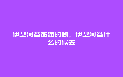 伊犁河谷旅游时间，伊犁河谷什么时候去