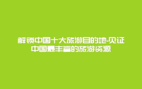 解锁中国十大旅游目的地-见证中国最丰富的旅游资源