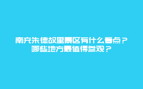 南充朱德故里景区有什么看点？哪些地方最值得参观？