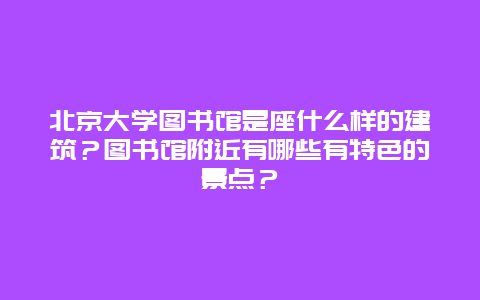 北京大学图书馆是座什么样的建筑？图书馆附近有哪些有特色的景点？