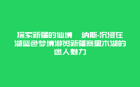 探索新疆的仙境喀纳斯-沉浸在湖蓝色梦境游览新疆赛里木湖的迷人魅力