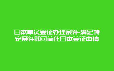 日本单次签证办理条件-满足特定条件即可简化日本签证申请