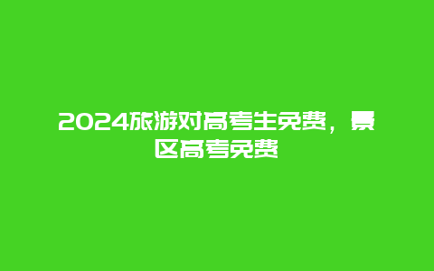 2024旅游对高考生免费，景区高考免费