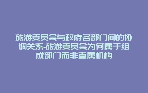 旅游委员会与政府各部门间的协调关系-旅游委员会为何属于组成部门而非直属机构