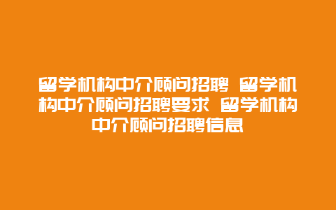 留学机构中介顾问招聘 留学机构中介顾问招聘要求 留学机构中介顾问招聘信息