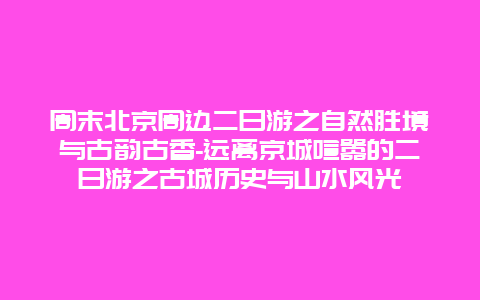 周末北京周边二日游之自然胜境与古韵古香-远离京城喧嚣的二日游之古城历史与山水风光