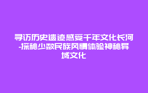 寻访历史遗迹感受千年文化长河-探秘少数民族风情体验神秘异域文化