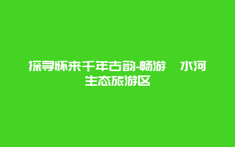 探寻怀来千年古韵-畅游妫水河生态旅游区