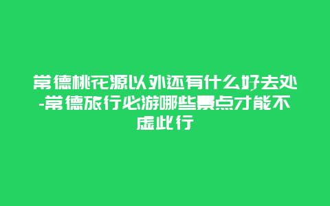 常德桃花源以外还有什么好去处-常德旅行必游哪些景点才能不虚此行